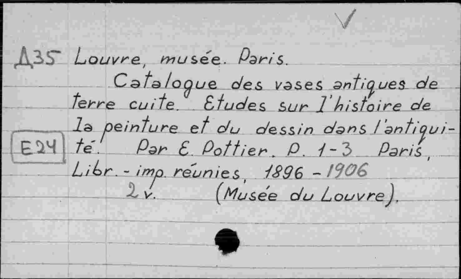 ﻿Дзз- Louvre, musée. Рэг/s.
Сata /о^ие des vases antiques- de terre cuite. _ études Sur 1 histoire de ----..... la peinture et du dessin dans Jantiqu __£Jï4 .te. Par £ Pot tier. P. i-Ъ. Paris, Libr. - imp. réunies, 1$9Ç> - t^OG
—X V. (Musée du Louvre).___________